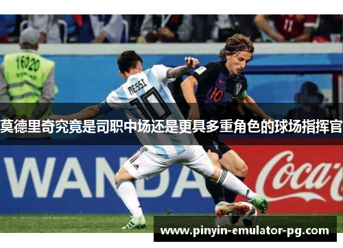 莫德里奇究竟是司职中场还是更具多重角色的球场指挥官 莫德里奇究竟是司职中场还是更具多重角色的球场指挥官