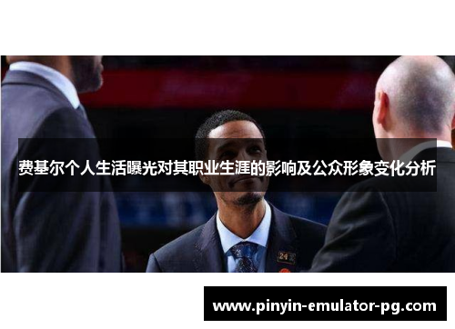 费基尔个人生活曝光对其职业生涯的影响及公众形象变化分析 费基尔个人生活曝光对其职业生涯的影响及公众形象变化分析