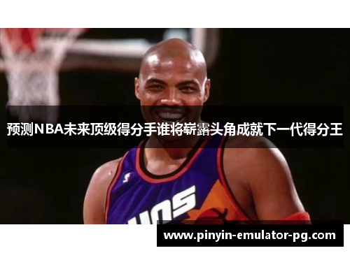 预测NBA未来顶级得分手谁将崭露头角成就下一代得分王 预测NBA未来顶级得分手谁将崭露头角成就下一代得分王