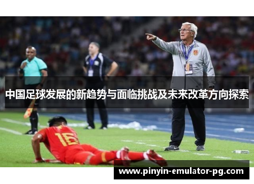 中国足球发展的新趋势与面临挑战及未来改革方向探索 中国足球发展的新趋势与面临挑战及未来改革方向探索