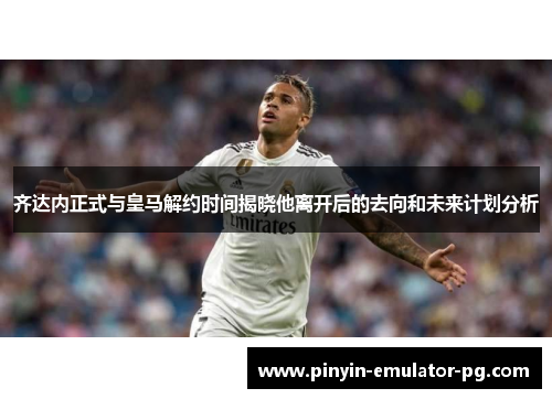齐达内正式与皇马解约时间揭晓他离开后的去向和未来计划分析 齐达内正式与皇马解约时间揭晓他离开后的去向和未来计划分析