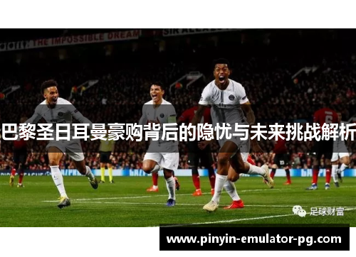 巴黎圣日耳曼豪购背后的隐忧与未来挑战解析