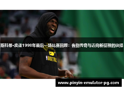 斯科蒂·皮蓬1998年最后一场比赛回顾:告别传奇与迈向新征程的抉择 斯科蒂·皮蓬1998年最后一场比赛回顾:告别传奇与迈向新征程的抉择