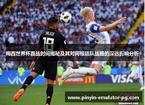 梅西世界杯首战时间揭秘及其对阿根廷队战略的深远影响分析