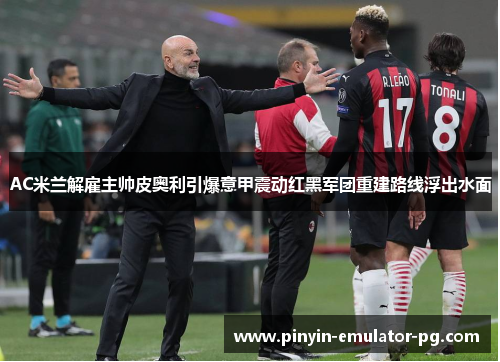 AC米兰解雇主帅皮奥利引爆意甲震动红黑军团重建路线浮出水面