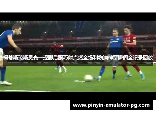 柯蒂斯琼斯灵光一现脚后跟巧射点燃全场利物浦神奇瞬间全记录回放