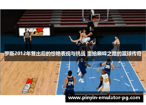罗斯2012年复出后的惊艳表现与挑战 重拾巅峰之路的篮球传奇