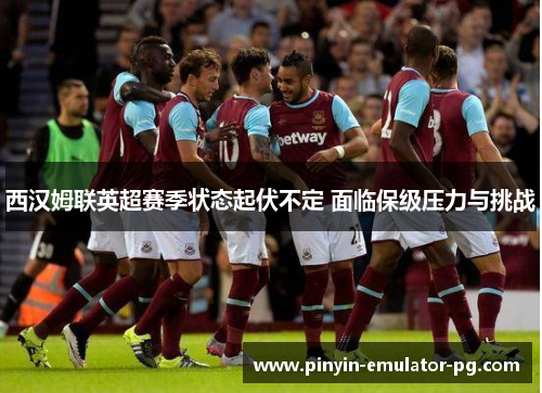 西汉姆联英超赛季状态起伏不定 面临保级压力与挑战