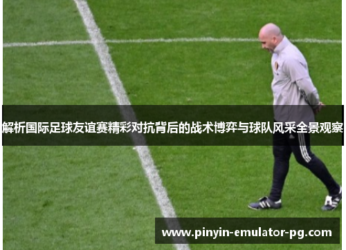 解析国际足球友谊赛精彩对抗背后的战术博弈与球队风采全景观察