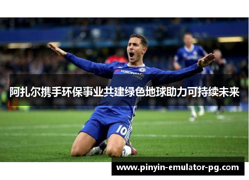阿扎尔携手环保事业共建绿色地球助力可持续未来 阿扎尔携手环保事业共建绿色地球助力可持续未来