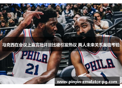 马克西在会议上直言批评恩比德引发热议 两人未来关系面临考验