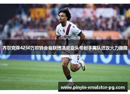 齐尔克泽4250万欧转会曼联博洛尼亚头号射手离队进攻火力骤降