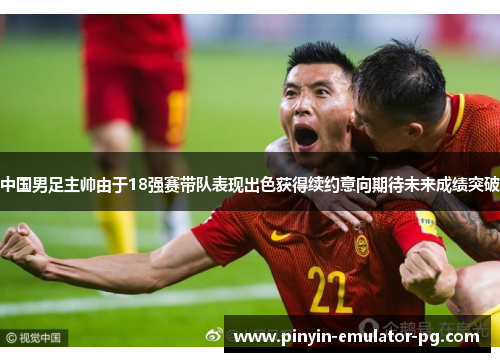 中国男足主帅由于18强赛带队表现出色获得续约意向期待未来成绩突破 中国男足主帅由于18强赛带队表现出色获得续约意向期待未来成绩突破