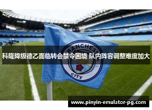 科隆降级德乙面临转会禁令困境 队内阵容调整难度加大 科隆降级德乙面临转会禁令困境 队内阵容调整难度加大