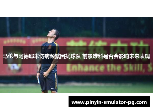 马伦与阿德耶米伤病频繁困扰球队 前景难料是否会影响未来表现