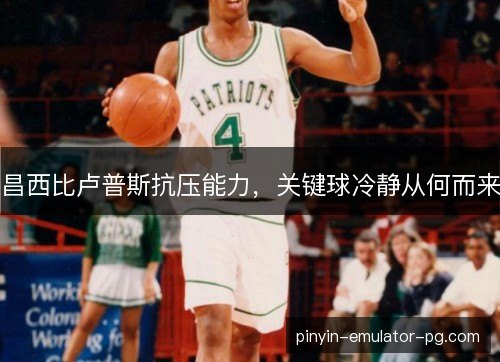 昌西比卢普斯抗压能力,关键球冷静从何而来 昌西比卢普斯抗压能力,关键球冷静从何而来